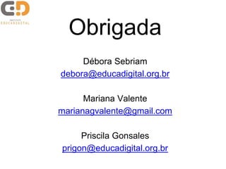 Obrigada 
Débora Sebriam 
debora@educadigital.org.br 
Mariana Valente 
marianagvalente@gmail.com 
Priscila Gonsales 
prigon@educadigital.org.br 
