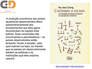 A evolução econômica dos países 
atualmente desenvolvidos difere 
extraordinariamente dos 
procedimentos que eles agora 
recomendam às nações mais 
pobres. Suas conclusões são 
convincentes e perturbadoras – os 
países desenvolvidos estão 
tentando ‘chutar a escada’, pela 
qual subiram ao topo, ao impedir 
que os países em desenvolvimento 
adotem as políticas e as 
instituições que eles próprios 
usaram. 
http://ow.ly/asHjj e http://ow.ly/jsvC1 
 