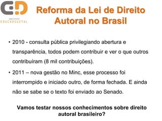 Reforma da Lei de Direito 
Autoral no Brasil 
• 2010 - consulta pública privilegiando abertura e 
transparência, todos podem contribuir e ver o que outros 
contribuíram (8 mil contribuições). 
• 2011 – nova gestão no Minc, esse processo foi 
interrompido e iniciado outro, de forma fechada. E ainda 
não se sabe se o texto foi enviado ao Senado. 
Vamos testar nossos conhecimentos sobre direito 
autoral brasileiro? 
 
