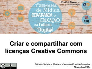 Criar e compartilhar com 
licenças Creative Commons 
Débora Sebriam, Mariana Valente e Priscila Gonsales 
Novembro/2014 
 