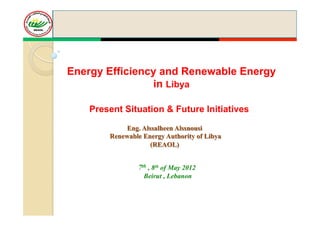 Energy Efficiency and Renewable Energy
                in Libya

    Present Situation & Future Initiatives

            Eng. Alssalheen Alssnousi
        Renewable Energy Authority of Libya
                    (REAOL)


                7th , 8th of May 2012
                  Beirut , Lebanon
 