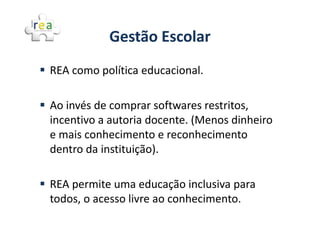 Gestão Escolar
REA como política educacional.

Ao invés de comprar softwares restritos,
incentivo a autoria docente. (Menos dinheiro
e mais conhecimento e reconhecimento
dentro da instituição).

REA permite uma educação inclusiva para
todos, o acesso livre ao conhecimento.
 