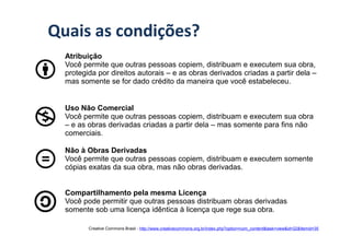 Quais as condições?
  Atribuição
  Você permite que outras pessoas copiem, distribuam e executem sua obra,
  protegida por direitos autorais – e as obras derivados criadas a partir dela –
  mas somente se for dado crédito da maneira que você estabeleceu.


  Uso Não Comercial
  Você permite que outras pessoas copiem, distribuam e executem sua obra
  – e as obras derivadas criadas a partir dela – mas somente para fins não
  comerciais.

  Não à Obras Derivadas
  Você permite que outras pessoas copiem, distribuam e executem somente
  cópias exatas da sua obra, mas não obras derivadas.


  Compartilhamento pela mesma Licença
  Você pode permitir que outras pessoas distribuam obras derivadas
  somente sob uma licença idêntica à licença que rege sua obra.

         Creative Commons Brasil - http://www.creativecommons.org.br/index.php?option=com_content&task=view&id=22&Itemid=35
 
