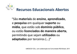 Recursos Educacionais Abertos

“São materiais de ensino, aprendizado,
e pesquisa em qualquer suporte ou
mídia, que estão sob domínio público,
ou estão licenciados de maneira aberta,
permitindo que sejam utilizados ou
adaptados por terceiros (...)”

         UNESCO/ COL, com colaboração da Comunidade REA Brasil, 2011
 