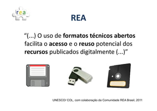 REA
“(...) O uso de formatos técnicos abertos
facilita o acesso e o reuso potencial dos
recursos publicados digitalmente (...)”




          UNESCO/ COL, com colaboração da Comunidade REA Brasil, 2011
 