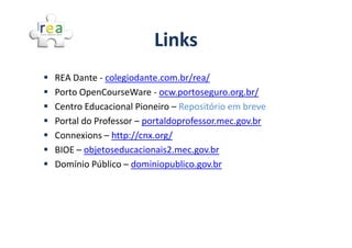Links
REA Dante - colegiodante.com.br/rea/
Porto OpenCourseWare - ocw.portoseguro.org.br/
Centro Educacional Pioneiro – Repositório em breve
Portal do Professor – portaldoprofessor.mec.gov.br
Connexions – http://cnx.org/
BIOE – objetoseducacionais2.mec.gov.br
Domínio Público – dominiopublico.gov.br
 