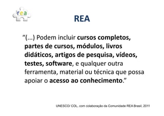 REA
“(...) Podem incluir cursos completos,
 partes de cursos, módulos, livros
 didáticos, artigos de pesquisa, vídeos,
 testes, software, e qualquer outra
 ferramenta, material ou técnica que possa
 apoiar o acesso ao conhecimento.”


           UNESCO/ COL, com colaboração da Comunidade REA Brasil, 2011
 