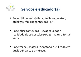 Se você é educador(a)

Pode utilizar, redistribuir, melhorar, revisar,
atualizar, remixar conteúdos REA.

Pode criar conteúdos REA adequados a
realidade da sua escola e/ou turma e se tornar
autor.

Pode ter seu material adaptado e utilizado em
qualquer parte do mundo.
 