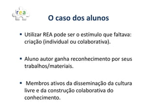 O caso dos alunos
Utilizar REA pode ser o estímulo que faltava:
criação (individual ou colaborativa).

Aluno autor ganha reconhecimento por seus
trabalhos/materiais.

 Membros ativos da disseminação da cultura
livre e da construção colaborativa do
conhecimento.
 