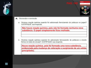 PAG. 142
Não houve reação química, pois não foi formada nenhuma nova
substância. O papel simplesmente ficou molhado.
Houve reação química, pois foi formada uma nova substância,
evidenciada pela mudança de coloração e surgimento de um sólido
(precipitado).
 