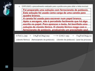 Foi preparada uma solução com ferrocianeto de potássio.
Esta solução foi usada como carga de uma caneta para
quadro branco.
A caneta foi usada para escrever num papel branco.
Após a secagem, não é percebido facilmente que há algo
escrito no papel. Para aparecer o texto, foi borrifada uma
solução de cloreto férrico. O cloreto férrico reage com o
ferrocianeto de potássio, produzindo um precipitado azul.
 
