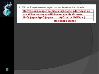 Ocorreu uma reação de precipitação, com a formação de
um sólido branco constituído por cloreto de prata.
NaC (aq) + AgNO3(aq)  AgC (s) + NaNO3(aq)
precipitado branco
 