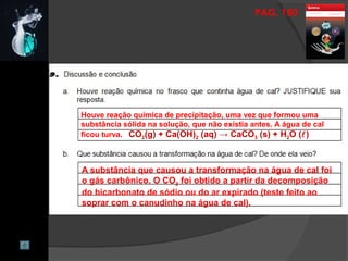 PAG. 150
Houve reação química de precipitação, uma vez que formou uma
substância sólida na solução, que não existia antes. A água de cal
ficou turva. CO2(g) + Ca(OH)2 (aq) → CaCO3 (s) + H2O ()
A substância que causou a transformação na água de cal foi
o gás carbônico. O CO2 foi obtido a partir da decomposição
do bicarbonato de sódio ou do ar expirado (teste feito ao
soprar com o canudinho na água de cal).
 