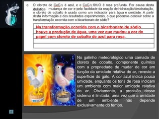 Na transformação ocorrida com o bicarbonato de sódio
houve a produção de água, uma vez que mudou a cor do
papel com cloreto de cobalto de azul para rosa.
No galinho meteorológico uma camada de
cloreto de cobalto, componente químico
com a propriedade de mudar de cor em
função da umidade relativa do ar, reveste a
superfície do galo. A cor azul indica pouca
umidade, enquanto os tons de rosa indicam
um ambiente com maior umidade relativa
do ar. Obviamente, a precisão desse
sistema é limitada, uma vez que a umidade
de um ambiente não depende
exclusivamente do tempo.
drástica
 