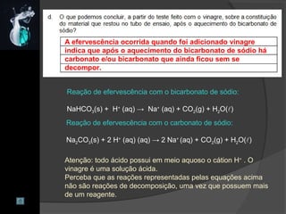 A efervescência ocorrida quando foi adicionado vinagre
indica que após o aquecimento do bicarbonato de sódio há
carbonato e/ou bicarbonato que ainda ficou sem se
decompor.
Reação de efervescência com o bicarbonato de sódio:
NaHCO3(s) + H+
(aq) → Na+
(aq) + CO2(g) + H2O()
Reação de efervescência com o carbonato de sódio:
Na2CO3(s) + 2 H+
(aq) (aq) → 2 Na+
(aq) + CO2(g) + H2O()
Atenção: todo ácido possui em meio aquoso o cátion H+
. O
vinagre é uma solução ácida.
Perceba que as reações representadas pelas equações acima
não são reações de decomposição, uma vez que possuem mais
de um reagente.
 