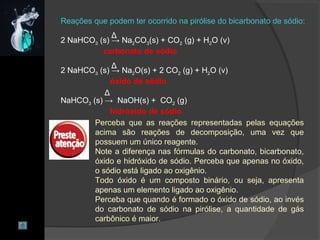 Reações que podem ter ocorrido na pirólise do bicarbonato de sódio:
2 NaHCO3 (s) → Na2CO3(s) + CO2 (g) + H2O (v)
carbonato de sódio
2 NaHCO3 (s) → Na2O(s) + 2 CO2 (g) + H2O (v)
óxido de sódio
NaHCO3 (s) → NaOH(s) + CO2 (g)
hidróxido de sódio
Δ
Δ
Δ
Perceba que as reações representadas pelas equações
acima são reações de decomposição, uma vez que
possuem um único reagente.
Note a diferença nas fórmulas do carbonato, bicarbonato,
óxido e hidróxido de sódio. Perceba que apenas no óxido,
o sódio está ligado ao oxigênio.
Todo óxido é um composto binário, ou seja, apresenta
apenas um elemento ligado ao oxigênio.
Perceba que quando é formado o óxido de sódio, ao invés
do carbonato de sódio na pirólise, a quantidade de gás
carbônico é maior.
 