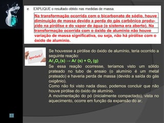 Na transformação ocorrida com o bicarbonato de sódio, houve
diminuição de massa devido a perda do gás carbônico produ-
zido na pirólise e do vapor de água (o sistema era aberto). Na
transformação ocorrida com o óxido de alumínio não houve
variação de massa significativa, ou seja, não há pirólise com o
óxido de alumínio.
Se houvesse a pirólise do óxido de alumínio, teria ocorrido a
seguinte reação:
A2O3 (s) → A (s) + O2 (g)
Se essa reação ocorresse, teríamos visto um sólido
prateado no tubo de ensaio (o alumínio é um metal
prateado) e haveria perda de massa (devido a saída do gás
oxigênio).
Como não foi visto nada disso, podemos concluir que não
houve pirólise do óxido de alumínio.
A movimentação do pó (inicialmente compactado), vista no
aquecimento, ocorre em função da expansão do ar.
 