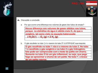 PAG. 154
Houve diferença nos volumes de gases obtidos nos tubos,
porque na eletrólise da água é obtido mais H2 do que o
oxigênio, tal como visto na equação balanceada:
2 H2O() → O2 (g) + 2 H2 (g)
O gás recolhido no tubo 1 não é o mesmo do tubo 2. No tubo
1 é recolhido o gás oxigênio e no tubo 2 o gás hidrogênio.
Isto pode ser comprovado com o teste do palito em chama.
Somente no tubo 2 há um gás inflamável, ou seja, que pega
fogo ao aproximar a chama de um palito. No tubo 1, a brasa
de um palito reaviva.
 