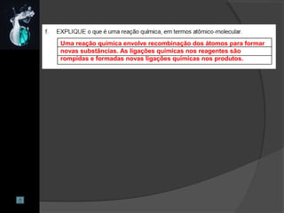 Uma reação química envolve recombinação dos átomos para formar
novas substâncias. As ligações químicas nos reagentes são
rompidas e formadas novas ligações químicas nos produtos.
 