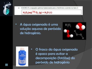 H2O2(aq) → O2 (g) + H2O ()
• A água oxigenada é uma
solução aquosa de peróxido
de hidrogênio.
luz
• O frasco da água oxigenada
é opaco para evitar a
decomposição (fotólise) do
peróxido de hidrogênio
 