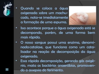 • Quando se coloca a água
oxigenada sobre um machu-
cado, nota-se imediatamente
a formação de uma espuma.
• O nosso sangue possui uma enzima, denomi-
nada catalase, que funciona como um cata-
lisador na reação de decomposição da água
oxigenada.
• Essa rápida decomposição, gerando gás oxigê-
nio, mata as bactérias anaeróbias, promoven-
do a assepsia do ferimento.
• Isso acontece porque a água oxigenada está se
decompondo, porém, de uma forma bem
mais rápida.
 