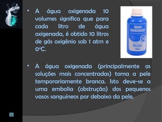 • A água oxigenada 10
volumes significa que para
cada litro de água
oxigenada, é obtido 10 litros
de gás oxigênio sob 1 atm e
0o
C.
• A água oxigenada (principalmente as
soluções mais concentradas) torna a pele
temporariamente branca. Isto deve-se a
uma embolia (obstrução) dos pequenos
vasos sanguíneos por debaixo da pele.
 