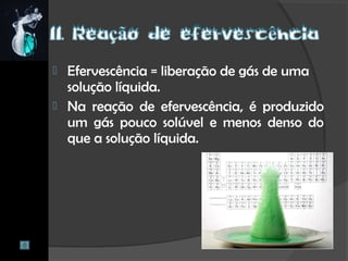  Efervescência = liberação de gás de uma
solução líquida.
 Na reação de efervescência, é produzido
um gás pouco solúvel e menos denso do
que a solução líquida.
 