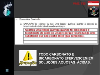 PAG. 132
Ocorreu uma reação química quando foi adicionado o
bicarbonato de sódio no vinagre porque foi produzido uma
substância que não existia antes (gás carbônico).
TODO CARBONATO E
BICARBONATO EFERVESCEM EM
SOLUÇÕES AQUOSAS ÁCIDAS.
 