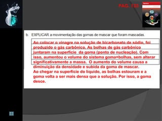 PAG. 133
Ao colocar o vinagre na solução de bicarbonato de sódio, foi
produzido o gás carbônico. As bolhas de gás carbônico
juntaram na superfície da goma (ponto de nucleação). Com
isso, aumentou o volume do sistema goma+bolhas, sem alterar
significativamente a massa. O aumento do volume causa a
diminuição da densidade e subida da goma de mascar.
Ao chegar na superfície do líquido, as bolhas estouram e a
goma volta a ser mais densa que a solução. Por isso, a goma
desce.
 
