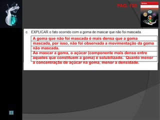 PAG. 133
A goma que não foi mascada é mais densa que a goma
mascada, por isso, não foi observada a movimentação da goma
não mascada.
Ao mascar a goma, o açúcar (componente mais denso entre
aqueles que constituem a goma) é solubilizado. Quanto menor
a concentração de açúcar na goma, menor a densidade.
 
