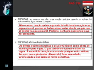 PAG. 134
Não ocorreu reação química quando foi adicionado o açúcar na
água mineral, porque as bolhas observadas são de um gás que
já existia na água mineral. Portanto, nenhuma substância nova
foi produzida.
As bolhas ocorreram porque o açúcar funciona como ponto de
nucleação para o gás. O gás carbônico é pouco solúvel na
água. A superfície do açúcar (como de qualquer outro sólido)
faz com que o gás (antes dissolvido) fique acumulado,
promovendo a sua saída na forma de bolhas.
 