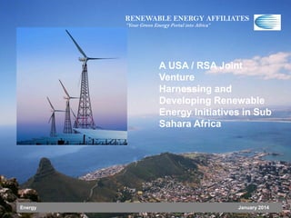 RENEWABLE ENERGY AFFILIATES
“Your Green Energy Portal into Africa”

A USA / RSA Joint
Venture
Harnessing and
Developing Renewable
Energy Initiatives in Sub
Sahara Africa

Energy

January 2014

 