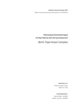 HafenCity University Hamburg | REAP
Material Flow Analysis and Life Cycle Assessment | WS 2015/16
Minimizing Environmental Impact
of Urban Districts with Life Cycle Assessment
Berlin Tegel Airport Complex
Submitted to / on:
Professor Gregor C. Grassl
March 31st
, 2016
Contributing Authors:
Gabriel Nießen – 6029039
Heather Troutman – 6028601
 