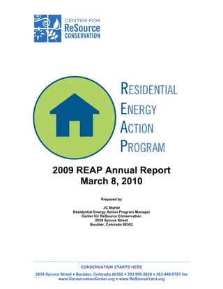 2009 REAP Annual Report
              March 8, 2010
                                 Prepared by

                                    JC Martel
                   Residential Energy Action Program Manager
                       Center for ReSource Conservation
                                2639 Spruce Street
                            Boulder, Colorado 80302




                       CONSERVATION STARTS HERE
2639 Spruce Street ♦ Boulder, Colorado 80302 ♦ 303.999.3820 ♦ 303.440.0703 fax
           www.ConservationCenter.org ♦ www.ReSourceYard.org
 