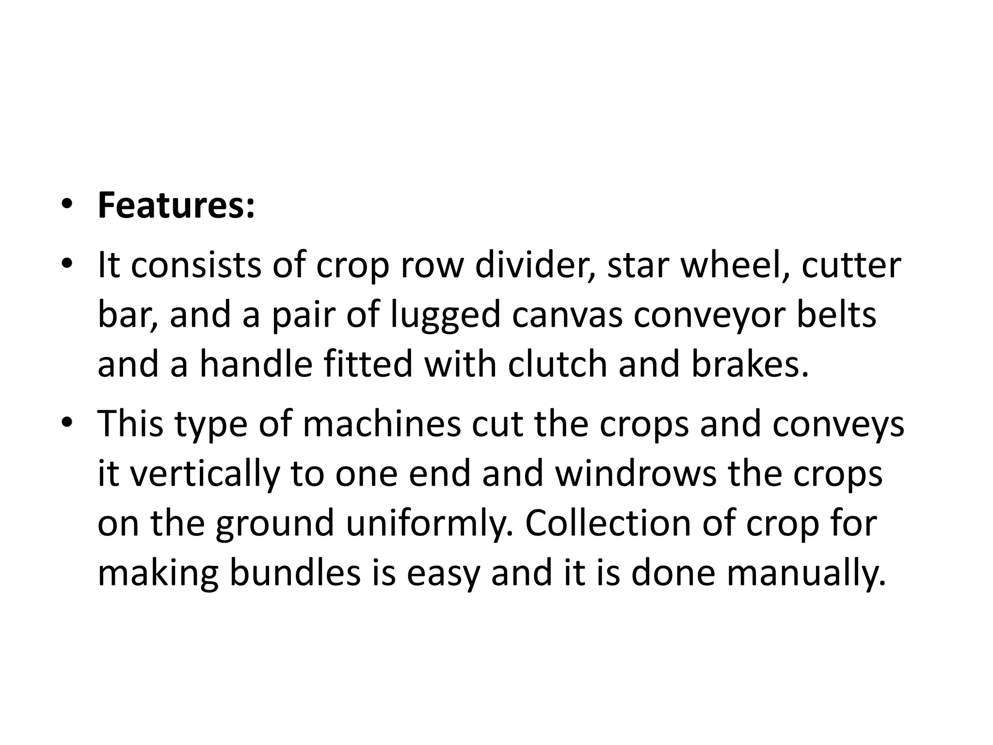 • Features:
• It consists of crop row divider, star wheel, cutter
bar, and a pair of lugged canvas conveyor belts
and a handle fitted with clutch and brakes.
• This type of machines cut the crops and conveys
it vertically to one end and windrows the crops
on the ground uniformly. Collection of crop for
making bundles is easy and it is done manually.
 