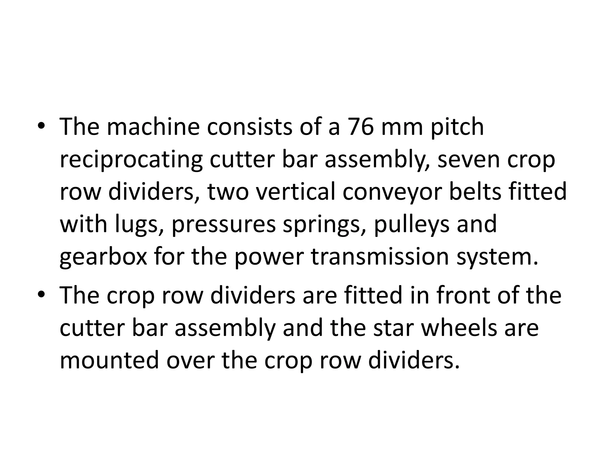 • The machine consists of a 76 mm pitch
reciprocating cutter bar assembly, seven crop
row dividers, two vertical conveyor belts fitted
with lugs, pressures springs, pulleys and
gearbox for the power transmission system.
• The crop row dividers are fitted in front of the
cutter bar assembly and the star wheels are
mounted over the crop row dividers.
 