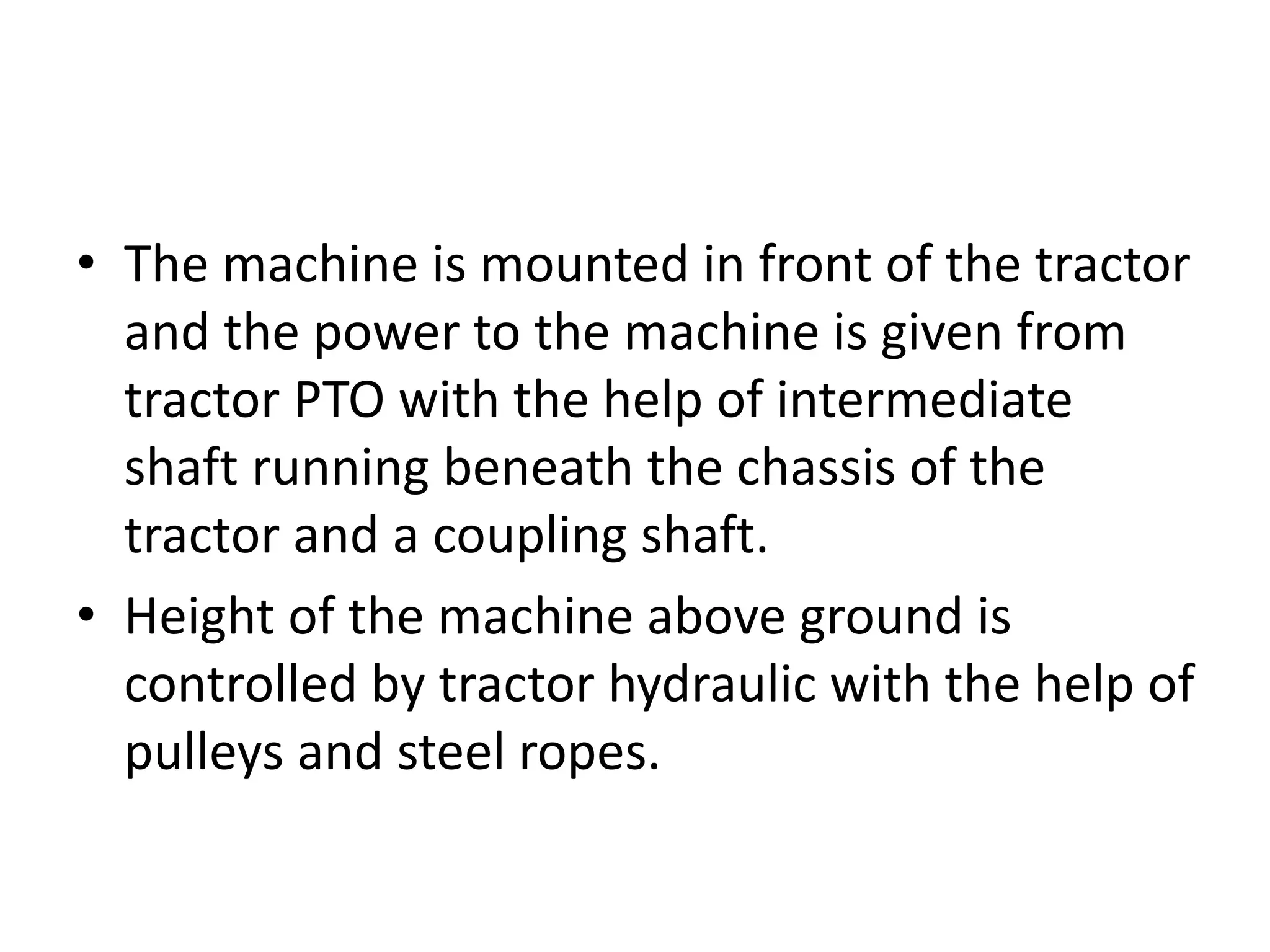 • The machine is mounted in front of the tractor
and the power to the machine is given from
tractor PTO with the help of intermediate
shaft running beneath the chassis of the
tractor and a coupling shaft.
• Height of the machine above ground is
controlled by tractor hydraulic with the help of
pulleys and steel ropes.
 
