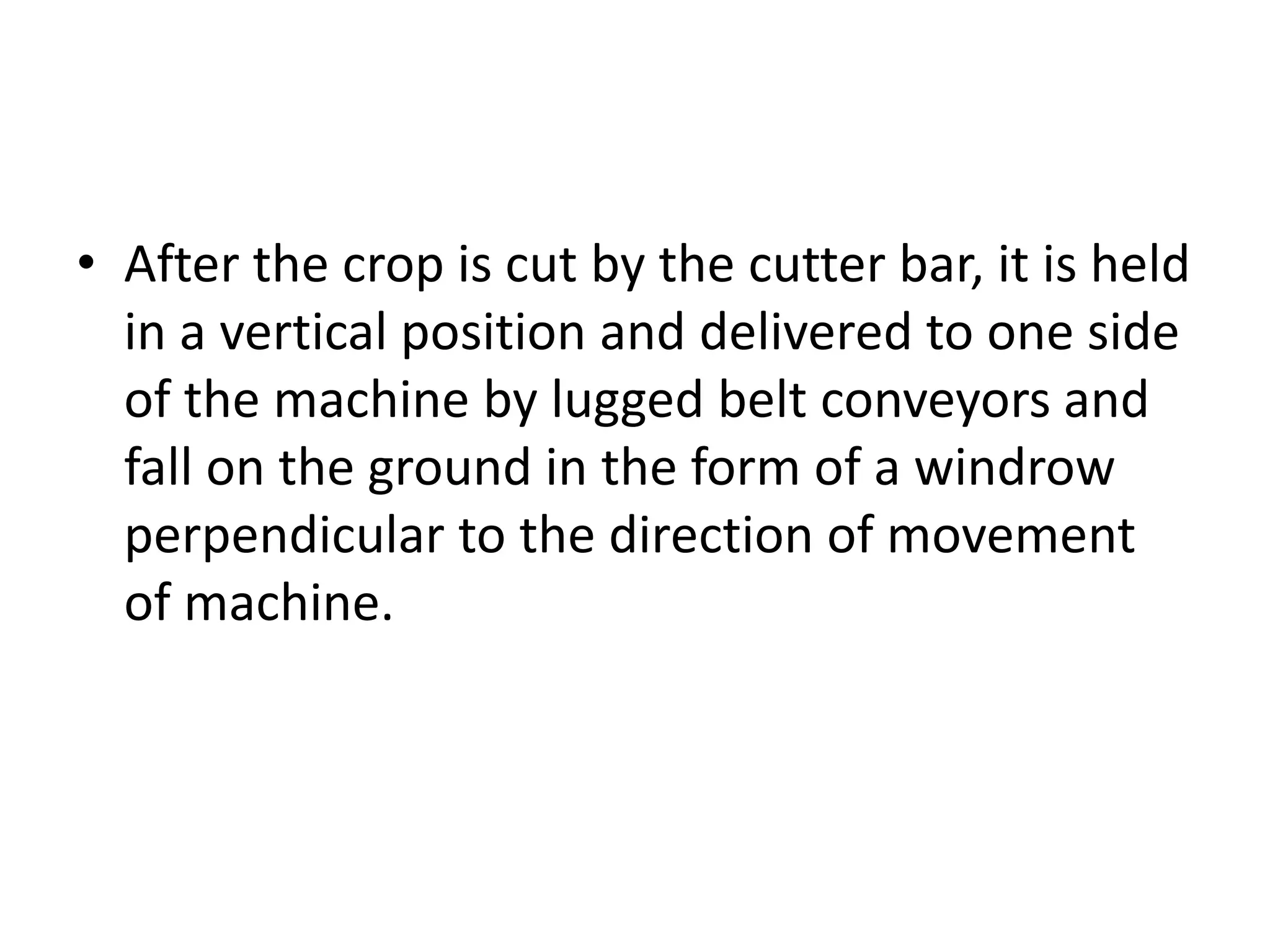• After the crop is cut by the cutter bar, it is held
in a vertical position and delivered to one side
of the machine by lugged belt conveyors and
fall on the ground in the form of a windrow
perpendicular to the direction of movement
of machine.
 