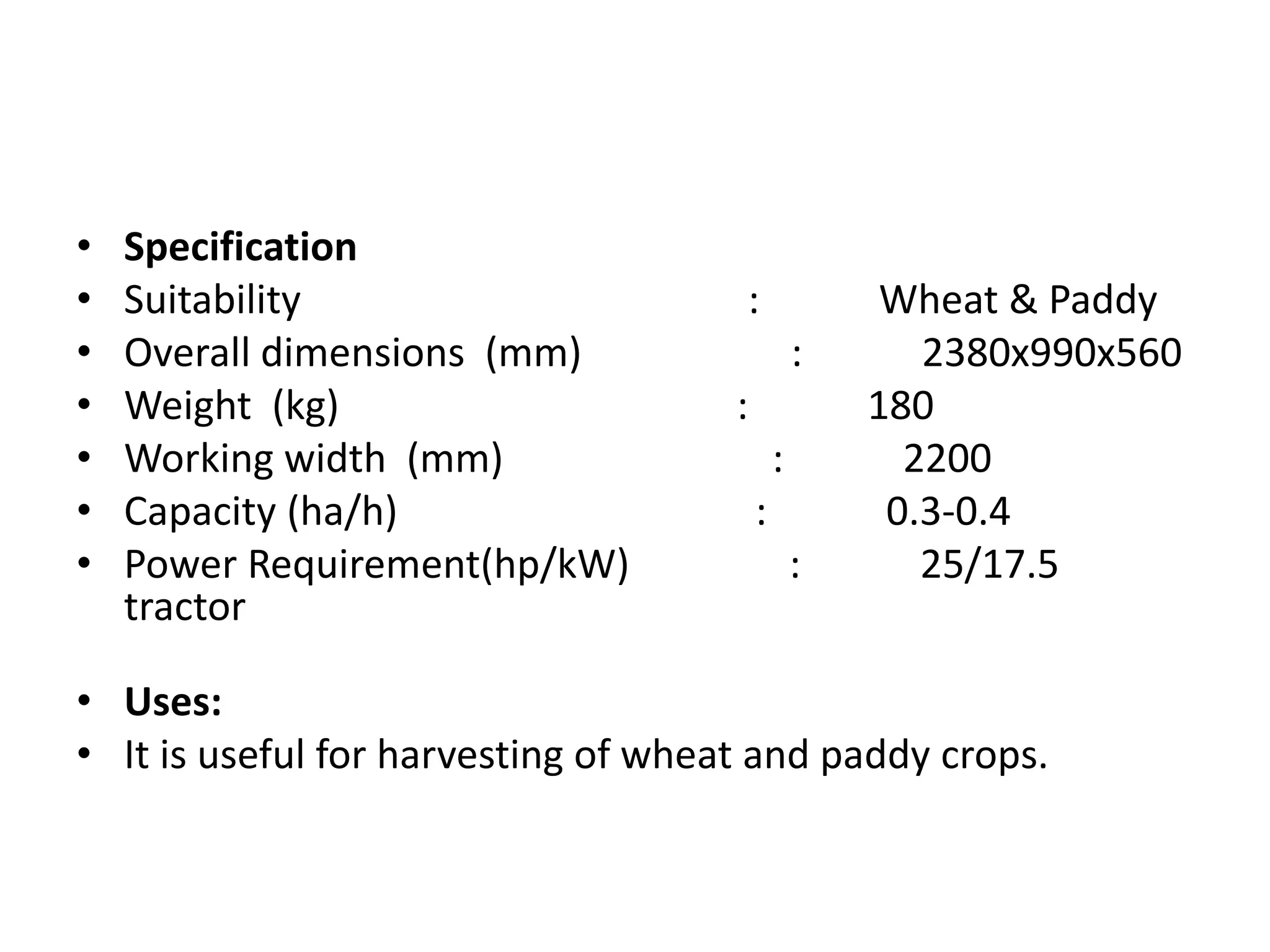 • Specification
• Suitability : Wheat & Paddy
• Overall dimensions (mm) : 2380x990x560
• Weight (kg) : 180
• Working width (mm) : 2200
• Capacity (ha/h) : 0.3-0.4
• Power Requirement(hp/kW) : 25/17.5
tractor
• Uses:
• It is useful for harvesting of wheat and paddy crops.
 