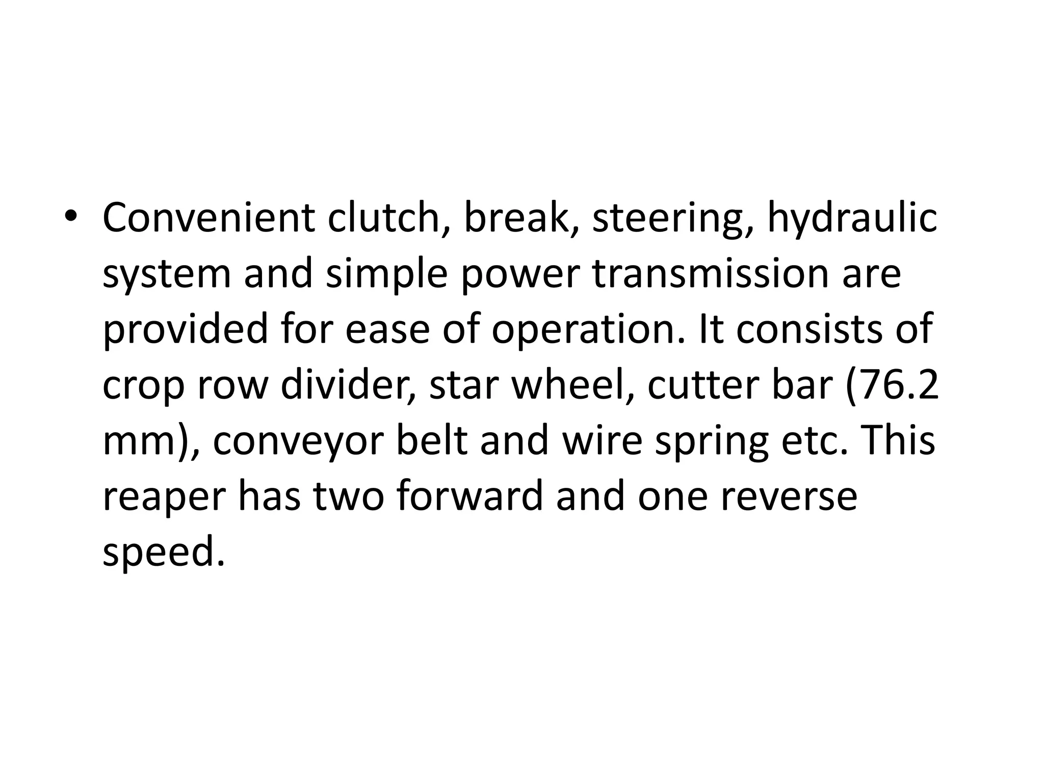 • Convenient clutch, break, steering, hydraulic
system and simple power transmission are
provided for ease of operation. It consists of
crop row divider, star wheel, cutter bar (76.2
mm), conveyor belt and wire spring etc. This
reaper has two forward and one reverse
speed.
 