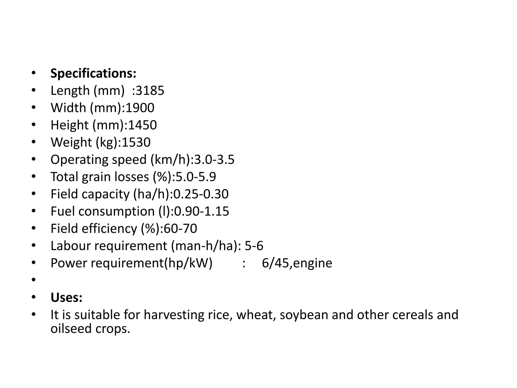 • Specifications:
• Length (mm) :3185
• Width (mm):1900
• Height (mm):1450
• Weight (kg):1530
• Operating speed (km/h):3.0-3.5
• Total grain losses (%):5.0-5.9
• Field capacity (ha/h):0.25-0.30
• Fuel consumption (l):0.90-1.15
• Field efficiency (%):60-70
• Labour requirement (man-h/ha): 5-6
• Power requirement(hp/kW) : 6/45,engine
•
• Uses:
• It is suitable for harvesting rice, wheat, soybean and other cereals and
oilseed crops.
 