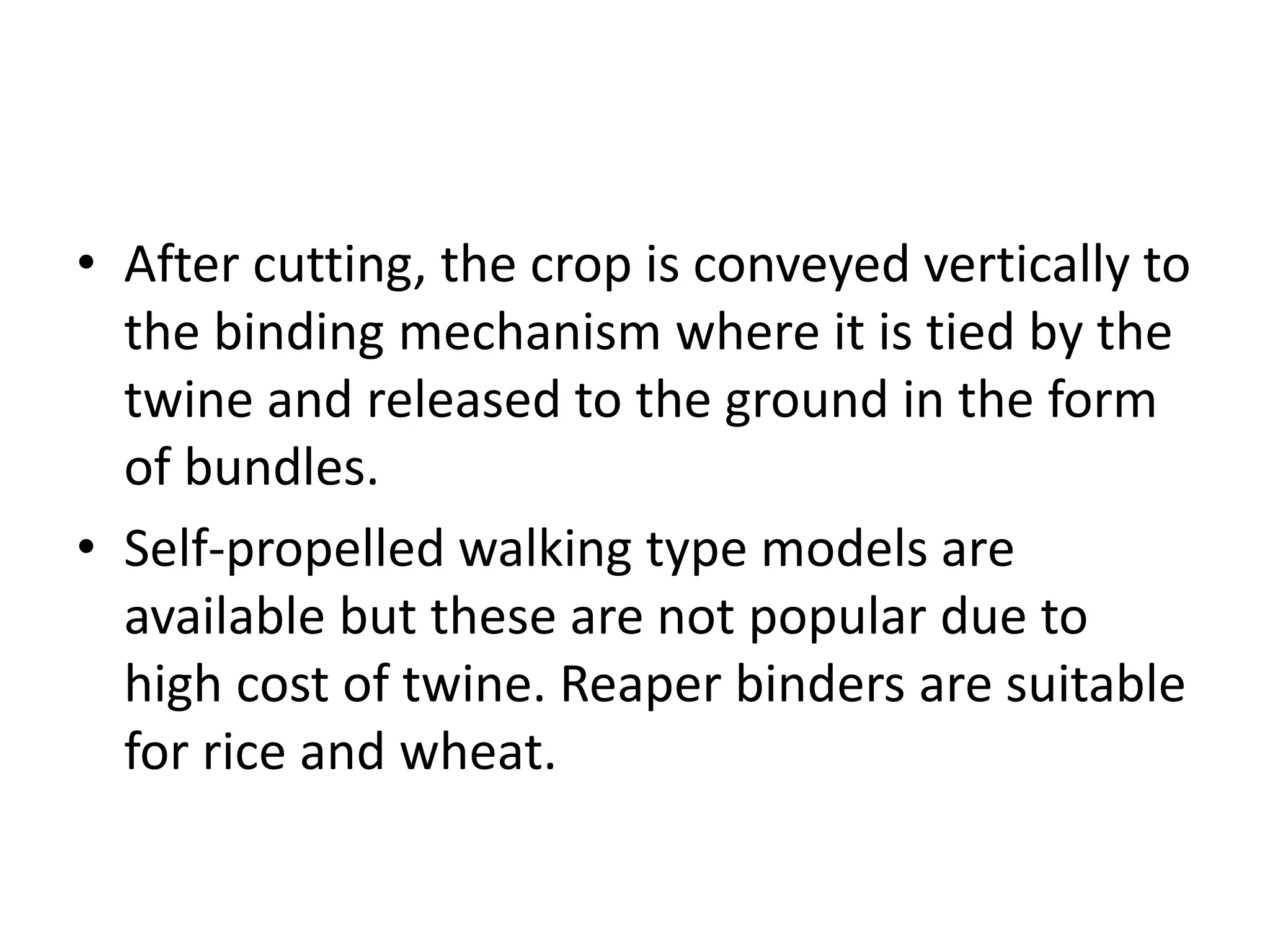 • After cutting, the crop is conveyed vertically to
the binding mechanism where it is tied by the
twine and released to the ground in the form
of bundles.
• Self-propelled walking type models are
available but these are not popular due to
high cost of twine. Reaper binders are suitable
for rice and wheat.
 