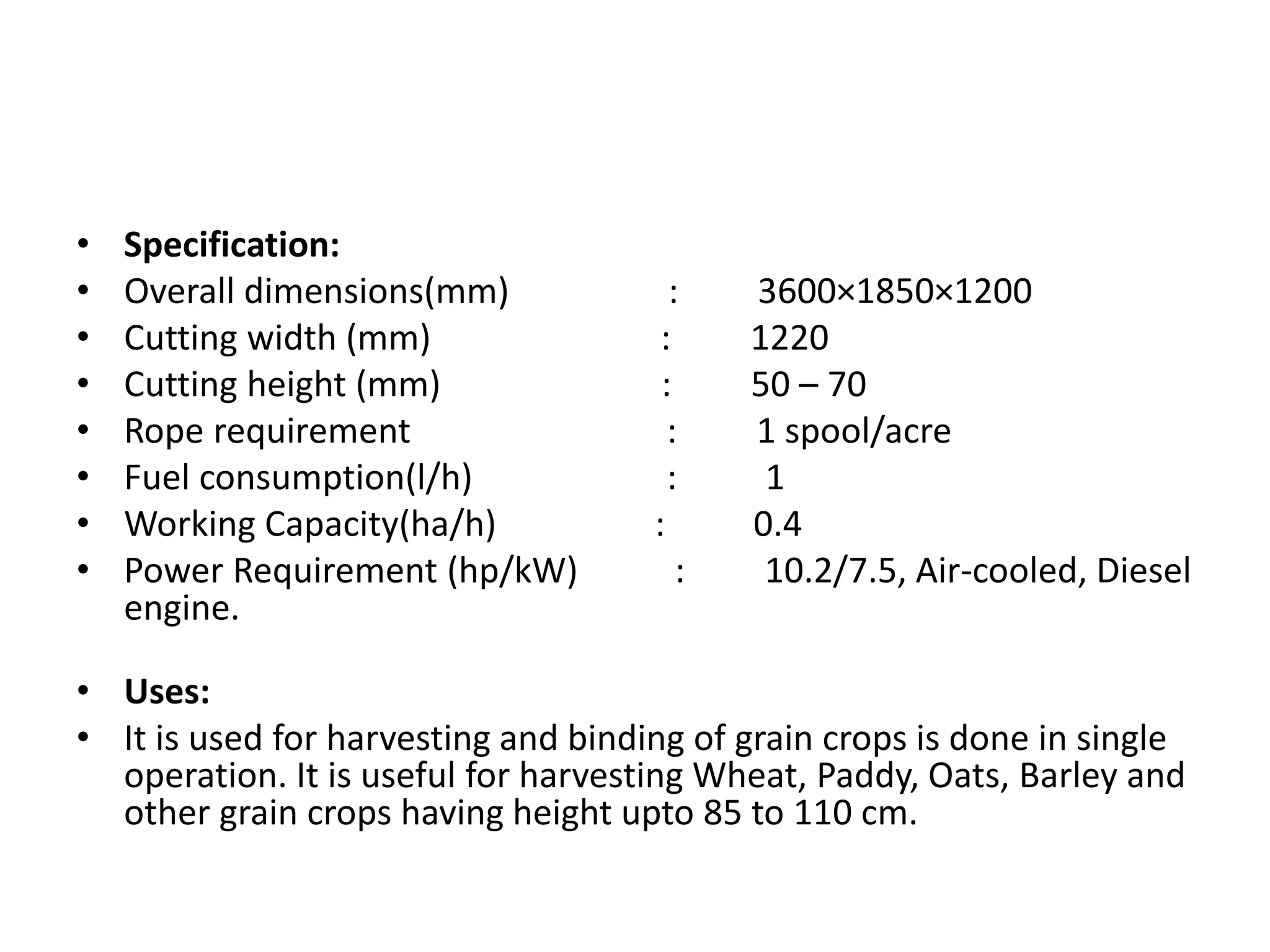 • Specification:
• Overall dimensions(mm) : 3600×1850×1200
• Cutting width (mm) : 1220
• Cutting height (mm) : 50 – 70
• Rope requirement : 1 spool/acre
• Fuel consumption(l/h) : 1
• Working Capacity(ha/h) : 0.4
• Power Requirement (hp/kW) : 10.2/7.5, Air-cooled, Diesel
engine.
• Uses:
• It is used for harvesting and binding of grain crops is done in single
operation. It is useful for harvesting Wheat, Paddy, Oats, Barley and
other grain crops having height upto 85 to 110 cm.
 