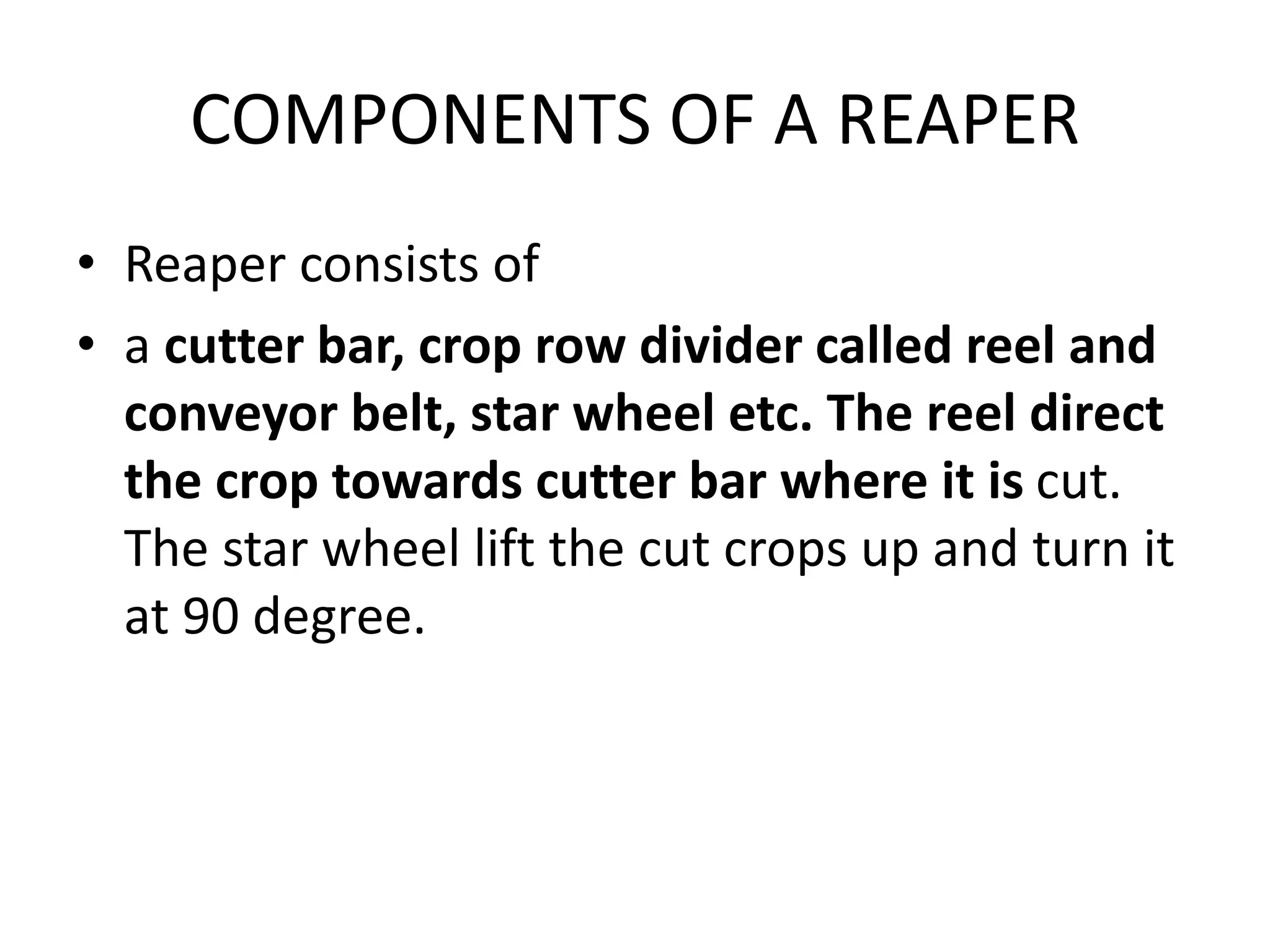 COMPONENTS OF A REAPER
• Reaper consists of
• a cutter bar, crop row divider called reel and
conveyor belt, star wheel etc. The reel direct
the crop towards cutter bar where it is cut.
The star wheel lift the cut crops up and turn it
at 90 degree.
 