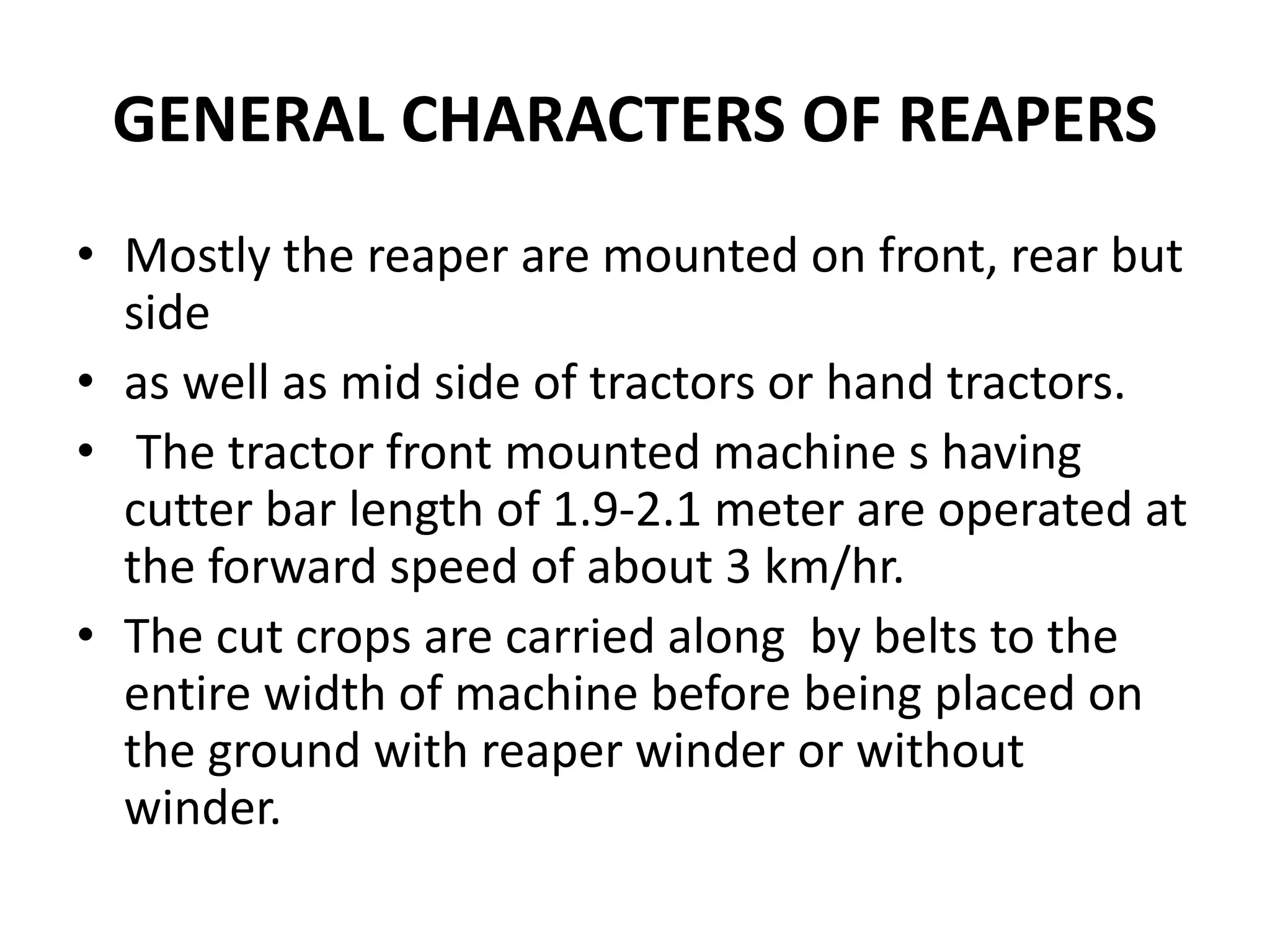 GENERAL CHARACTERS OF REAPERS
• Mostly the reaper are mounted on front, rear but
side
• as well as mid side of tractors or hand tractors.
• The tractor front mounted machine s having
cutter bar length of 1.9-2.1 meter are operated at
the forward speed of about 3 km/hr.
• The cut crops are carried along by belts to the
entire width of machine before being placed on
the ground with reaper winder or without
winder.
 