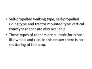 • Self-propelled walking type, self-propelled
riding type and tractor mounted type vertical
conveyor reaper are also available.
• These types of reapers are suitable for crops
like wheat and rice. In this reaper there is no
shattering of the crop.
 