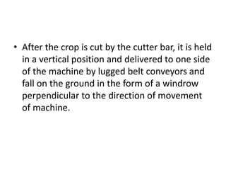 • After the crop is cut by the cutter bar, it is held
in a vertical position and delivered to one side
of the machine by lugged belt conveyors and
fall on the ground in the form of a windrow
perpendicular to the direction of movement
of machine.
 