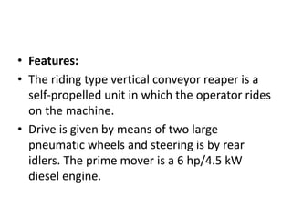 • Features:
• The riding type vertical conveyor reaper is a
self-propelled unit in which the operator rides
on the machine.
• Drive is given by means of two large
pneumatic wheels and steering is by rear
idlers. The prime mover is a 6 hp/4.5 kW
diesel engine.
 