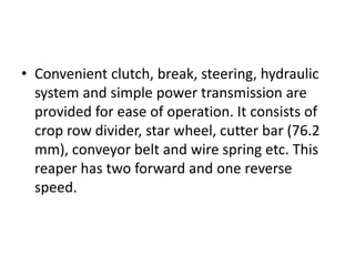 • Convenient clutch, break, steering, hydraulic
system and simple power transmission are
provided for ease of operation. It consists of
crop row divider, star wheel, cutter bar (76.2
mm), conveyor belt and wire spring etc. This
reaper has two forward and one reverse
speed.
 