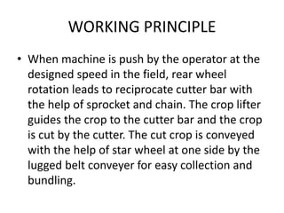 WORKING PRINCIPLE
• When machine is push by the operator at the
designed speed in the field, rear wheel
rotation leads to reciprocate cutter bar with
the help of sprocket and chain. The crop lifter
guides the crop to the cutter bar and the crop
is cut by the cutter. The cut crop is conveyed
with the help of star wheel at one side by the
lugged belt conveyer for easy collection and
bundling.
 